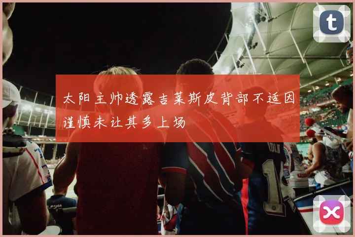 太阳主帅透露吉莱斯皮背部不适因谨慎未让其多上场
