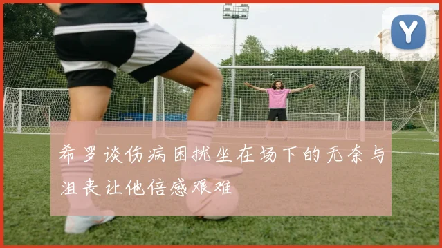 希罗谈伤病困扰坐在场下的无奈与沮丧让他倍感艰难
