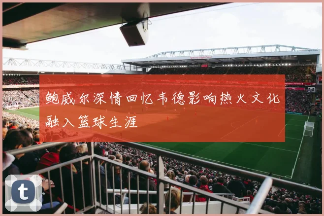 鲍威尔深情回忆韦德影响热火文化融入篮球生涯