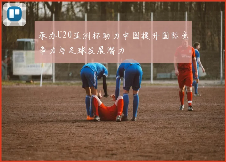 承办U20亚洲杯助力中国提升国际竞争力与足球发展潜力