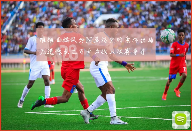 维维亚诺认为阿莱格里对意杯出局无遗憾米兰可全力投入联赛争夺