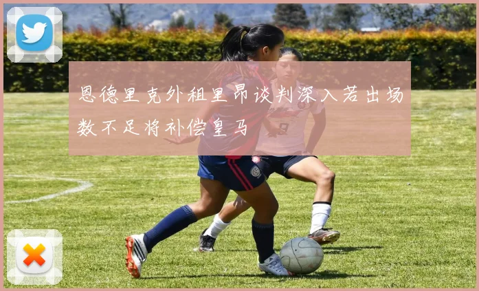恩德里克外租里昂谈判深入若出场数不足将补偿皇马