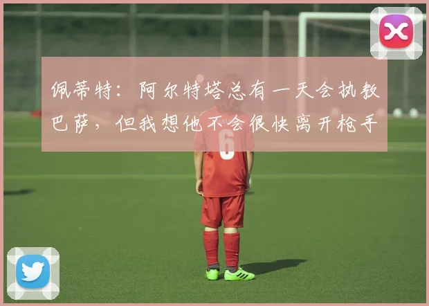 佩蒂特：阿尔特塔总有一天会执教巴萨，但我想他不会很快离开枪手