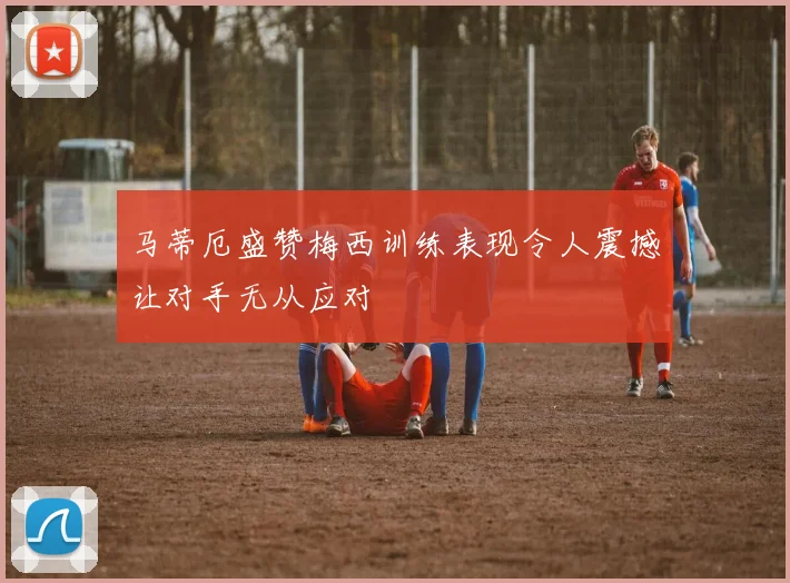 马蒂厄盛赞梅西训练表现令人震撼让对手无从应对