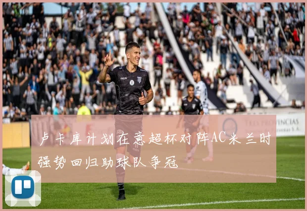 卢卡库计划在意超杯对阵AC米兰时强势回归助球队争冠