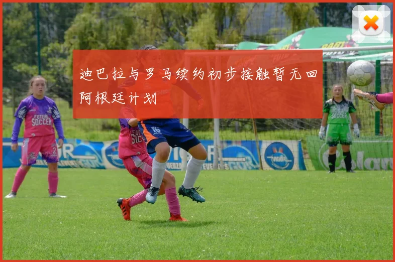 迪巴拉与罗马续约初步接触暂无回阿根廷计划