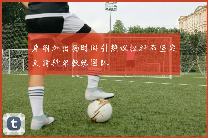 库明加出场时间引热议拉科布坚定支持科尔教练团队