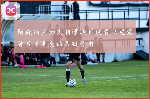 阿森纳主场失利遭遇困境曼联逆袭背后卡里克的关键作用