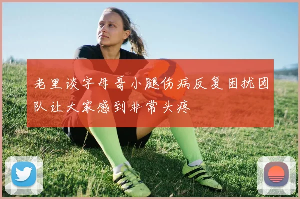 老里谈字母哥小腿伤病反复困扰团队让大家感到非常头疼