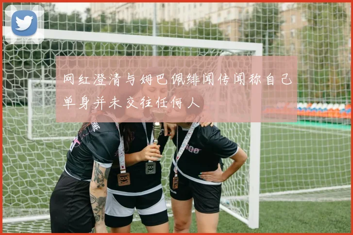 网红澄清与姆巴佩绯闻传闻称自己单身并未交往任何人