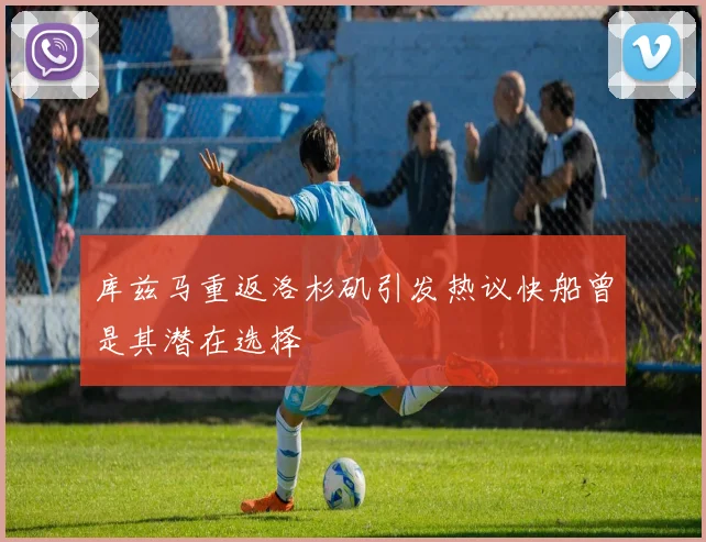 库兹马重返洛杉矶引发热议快船曾是其潜在选择