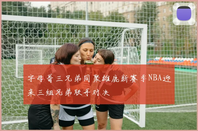 字母哥三兄弟同聚雄鹿新赛季NBA迎来三组兄弟联手对决