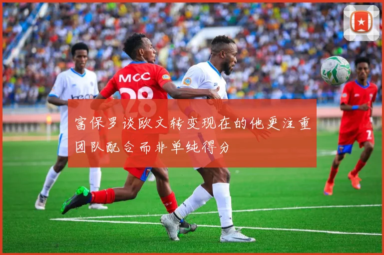 富保罗谈欧文转变现在的他更注重团队配合而非单纯得分
