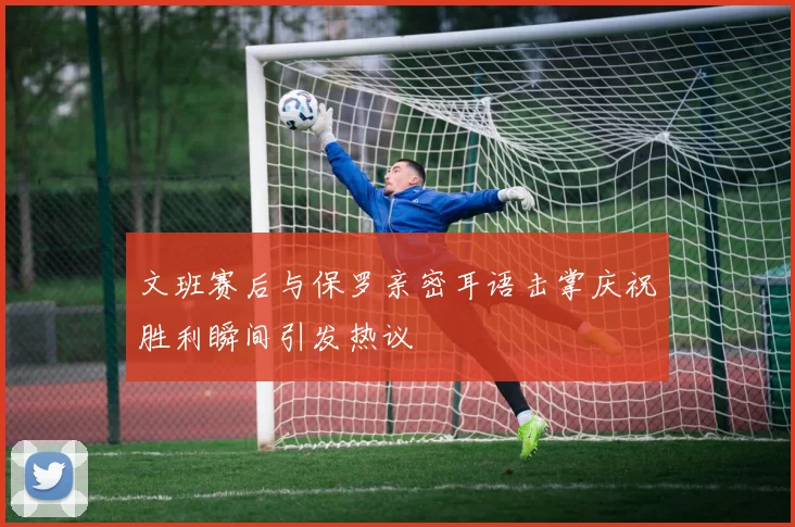 文班赛后与保罗亲密耳语击掌庆祝胜利瞬间引发热议
