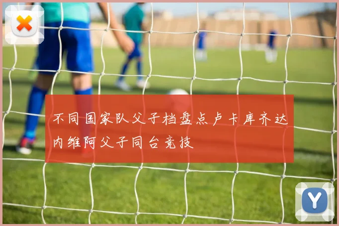 不同国家队父子档盘点卢卡库齐达内维阿父子同台竞技