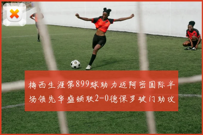 梅西生涯第899球助力迈阿密国际半场领先华盛顿联2-0德保罗破门助攻