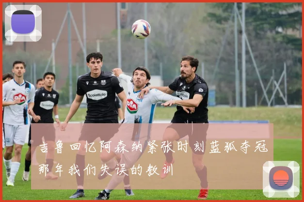 吉鲁回忆阿森纳紧张时刻蓝狐夺冠那年我们失误的教训