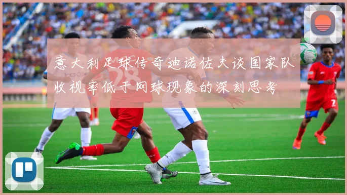 意大利足球传奇迪诺佐夫谈国家队收视率低于网球现象的深刻思考