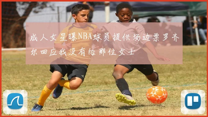 成人女星曝NBA球员提供场边票罗齐尔回应我没有给那位女士