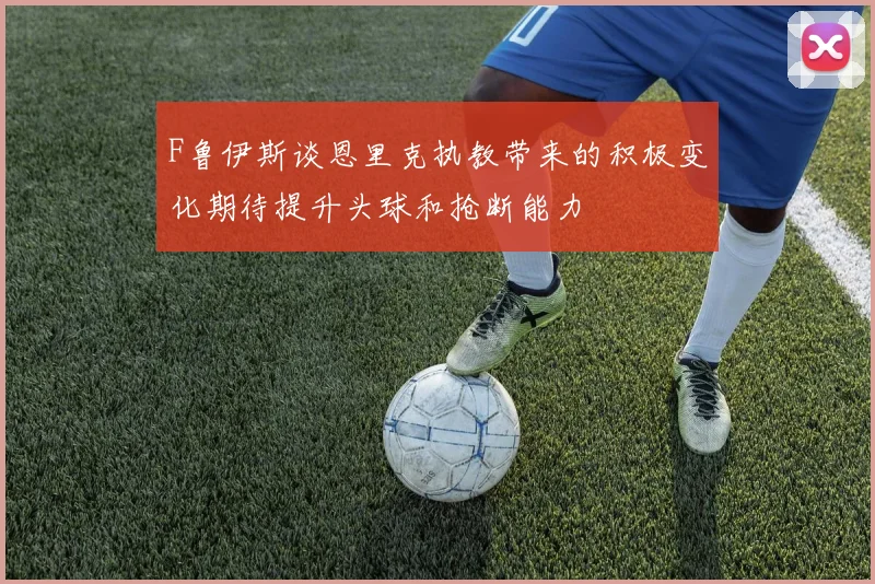 F鲁伊斯谈恩里克执教带来的积极变化期待提升头球和抢断能力