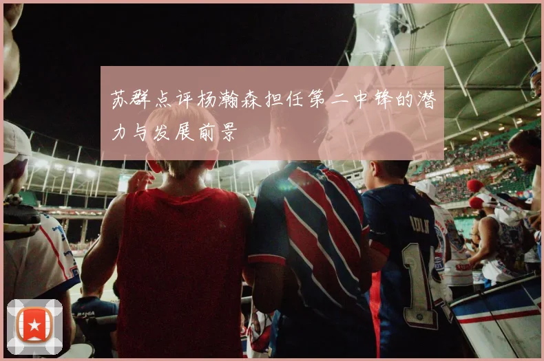 苏群点评杨瀚森担任第二中锋的潜力与发展前景
