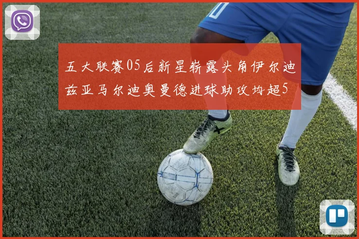 五大联赛05后新星崭露头角伊尔迪兹亚马尔迪奥曼德进球助攻均超5