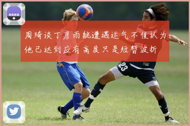周琦谈丁彦雨航遭遇运气不佳认为他已达到应有高度只是短暂波折