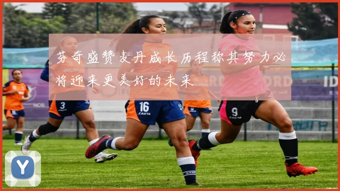 芬奇盛赞麦丹成长历程称其努力必将迎来更美好的未来