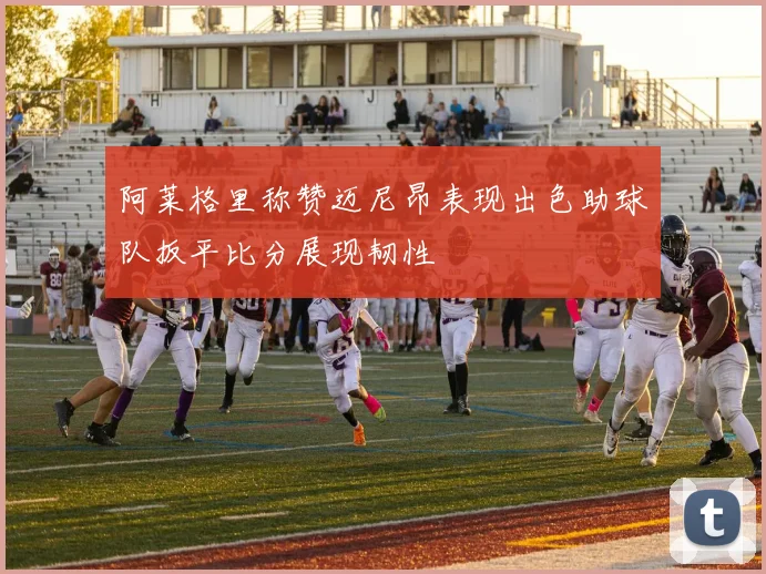 阿莱格里称赞迈尼昂表现出色助球队扳平比分展现韧性