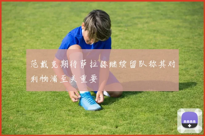 范戴克期待萨拉赫继续留队称其对利物浦至关重要