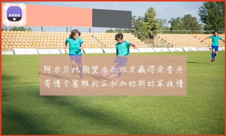 阿尔贝托期望为西班牙赢得荣誉并寄情于塞维利亚和加的斯的家族情怀
