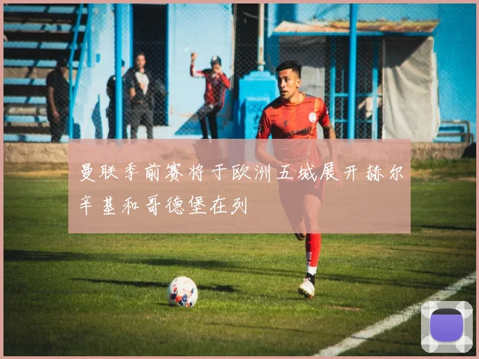 曼联季前赛将于欧洲五城展开赫尔辛基和哥德堡在列