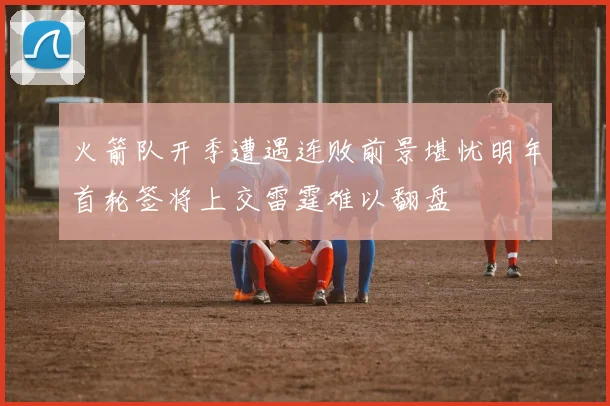 火箭队开季遭遇连败前景堪忧明年首轮签将上交雷霆难以翻盘