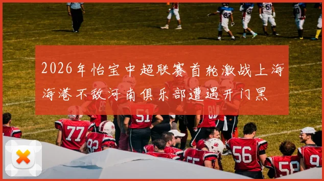 2026年怡宝中超联赛首轮激战上海海港不敌河南俱乐部遭遇开门黑