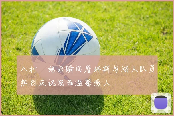 八村塁绝杀瞬间詹姆斯与湖人队员热烈庆祝场面温馨感人